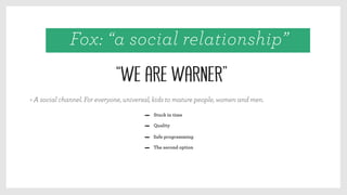 Quality
Safe programming
The second option
> A social channel. For everyone, universal, kids to mature people, women and men.
Stuck in time
“We are Warner”
Fox: “a social relationship”
 
