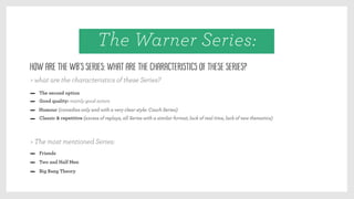 Good quality: mainly good actors
Humour (comedies only and with a very clear style: Couch Series)
Classic & repetitive (excess of replays, all Series with a similar format, lack of real time, lack of new thematics)
The second option
Friends
Two and Half Men
Big Bang Theory
How are the WB’s Series: what are the characteristics of these Series?
> The most mentioned Series:
> what are the characteristics of these Series?
The Warner Series:
 