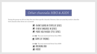 Other channels: HBO & AXN
During the groups we did not deep dive into these speciﬁc channels. However, there are some key words to describe
both channels when Series are concerned:
Avant guard in terms of Series
A new language in Series
More Hollywood-style series
Game of Thrones
The most mentioned Series from HBO:
Breaking Bad
The most mentioned Series from AXN:
House 
 
