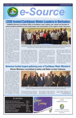 July-December 2014Caribbean Water and Sewage Association Inc.
Eleven Ministers committed to better sell Water to their Cabinets
Bahamas hosted largest gathering ever of Caribbean Water Ministers!
The 10th Annual High Level Fo-
rum (HLF) hosted by the Caribbean
Water and Wastewater Association
(CWWA) and the Global Water Part-
nership-Caribbean (GWP-C) in col-
laboration with the Global Environ-
ment Facility's Caribbean Regional
Fund for Wastewater Management
(GEF-CReW) on October 9th and
10th, 2014 in The Bahamas, saw the
largest showing of Caribbean Water
Ministers in the Forum's history.
Eleven (11) Caribbean Ministers
with responsibility for water re-
sources management attended the
10th HLF. They included the host
Minister, The Honourable Philip E.
Brave Davis, Deputy Prime Minis-
ter and Minister of Works and Ur-
ban Development of The Bahamas;
The Honourable Evan Gumbs,
Caribbean Water Ministers are seen here at the 10th Annual High Level Forum (HLF) hosted by the CWWA and the
(GWP-C) in collaboration with the GEF-CReW on October 9th and 10th, 2014 in the Bahamas
The year 2014 closes with much
optimism for 2015 and beyond.
It’s been a year in which Water
has been discussed and analyzed
at the highest levels and regional
Water entities have gone out of
their way to put issues squarely
on the table, most professing to be
ready to take those steps today to
ensure a better future for Carib-
bean Water tomorrow.
One such regional entity living
up to its commitment to Water is
the Caribbean development bank
(CDB), which on November 27th
and 28th, hosted Chief Executive
Officers (CEOs) from 16 regional
public and private sector water
utility companies in Barbados for
a special Caribbean Water Utility
Reform Workshop.
The meeting -- hosted by the
CDB in collaboration with the
World Bank Group, the Carib-
bean Regional Fund for Waste-
water Management (CReW) and
the Caribbean Water and Sew-
erage Association (CAWASA)
– was also attended by CAWA-
SA’s new Executive Director Ig-
natius Jean.
CDB hosted Caribbean Water Leaders in Barbados
CAWASA Directors and fellow CEOs of Caribbean water utilities met, talked and decided on
several matters pertinent to the preservation and conservation of the region’s water resources.
CAWASA Executive Director Ignatius Jean (second from left) along with CAWASA Directors and fellow Caribbean water
CEOs gathered in Barbados at the end of November to discuss challenges and opportunities facing regional water agencies
and communities. CAWASA’s 2014 Annual General Meeting was also held at the same venue
The Barbados meeting examined a
2012 Caribbean Millennium Develop-
ment Goals (MDGs) Report, which
found that Caribbean countries had
made consistent progress in expand-
ing the coverage of drinking water
services. However, it was also found
that a high level of access to improved
water and sanitation services did not
mean consistently good or reliable
service, because the financing re-
quired was limited.
“The region has done well. How-
ever, we have some ground to cover
to increase and maintain access and
quality,” said Edward Green, Divi-
sion Chief at the CDB’s Technical Co-
operation Division.
The CDB itself has contributed sig-
nificantly over the year to Water De-
velopment across the region. Since
2005, it has funded the installation
and upgrade of more than 3,400 kilo-
metres of water lines, affording over
63,000 households (200,000 peo-
ple) in the region with access to a
clean water supply and improved
sanitation.
In 2013, the bank provided fund-
ing of US$3.2 million in funding
for water and sanitation projects,
while US$4.7 million in grants
through the Basic Needs Trust
Fund (BNTF) were directed to
providing water supply systems
for vulnerable groups.
Minister of Infrastructure, Communica-
tions, Utilities and Housing of Anguil-
la; The Honourable Sharon Ramclam,
Deputy Minister of Natural Resources
and Agriculture of Belize; The Hon-
ourable Reginald Austrie; Minister of
Lands, Housing, Settlements and
Water Resource Management of
Continued on page 10
In this Issue
Editorial and Secretariat News 		 Page 2	
Regional Rainwater Harvesting Forum 	 Pages 3 		
Caribbean attends German Water-loss Forum	 Page
Meet the new CAWASA Executive Director	 Pages 6 and 7
Engaging the Media for Change		 Page8	
Member Utility News - 			 Page 9				
EU Helping Water Company 		 Page 10
World Water and Children			 Back Page	
	 	
	 	
 