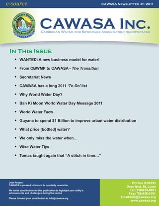 e-source                                                                   CAWASA Newsletter #1 2011




                              CAWASA Inc.
                               Caribbean Water and Sewerage Association Incorporated




 In This Issue
      ! WANTED: A new business model for water!

      ! From CBWMP to CAWASA - The Transition

      ! Secretariat News

      ! CAWASA has a long 2011 ‘To Do’ list

      ! Why World Water Day?

      ! Ban Ki Moon World Water Day Message 2011

      ! World Water Facts

      ! Guyana to spend $1 Billion to improve urban water distribution

      ! What price [bottled] water?

      ! We only miss the water when…

      ! Wise Water Tips

      ! Tomas taught again that “A stitch in time…”




 Dear Reader!                                                                               PO Box RB2293
 CAWASA is pleased to launch its quarterly newsletter.
                                                                                       Gros Islet, St. Lucia
 We invite contributions to this publication to highlight your utility’s                  Tel:(758)458-0601
 achievements and challenges during the period.                                          Fax:(758)458-0191
 Please forward your contribution to info@cawasa.org                                Email:info@cawasa.org
                                                                                           www.cawasa.org
 