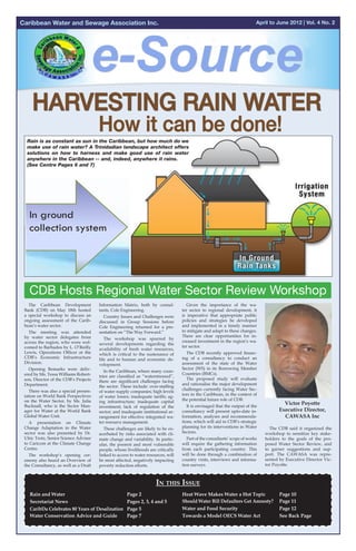 Caribbean Water and Sewage Association Inc.                                                                                April to June 2012 | Vol. 4 No. 2




                                                                      Collection Methods
                                                                   Collection Methods



  Rain is as constant as sun in the Caribbean, but how much do we
  make use of rain water? A Trinidadian landscape architect offers
  solutions on how to harness and make good use of rain water
  anywhere in the Caribbean -- and, indeed, anywhere it rains.
  (See Centre Pages 6 and 7)




   In ground
   collection system
   In ground
   collection system


   CDB Hosts Regional Water Sector Review Workshop
   The Caribbean Development           Information Matrix, both by consul-           Given the importance of the wa-
 Bank (CDB) on May 18th hosted         tants, Cole Engineering.                    ter sector to regional development, it
 a special workshop to discuss an        Country Issues and Challenges were        is imperative that appropriate public
 ongoing assessment of the Carib-      discussed in Group Sessions before          policies and strategies be developed
 bean’s water sector.                  Cole Engineering returned for a pre-        and implemented in a timely manner
   The meeting was attended            sentation on “The Way Forward.”             to mitigate and adapt to these changes.
 by water sector delegates from                                                    There are clear opportunities for in-
                                         The workshop was spurred by
 across the region, who were wel-                                                  creased investment in the region’s wa-
                                       several developments regarding the
 comed to Barbados by L. O’Reilly                                                  ter sector.
                                       availability of fresh water resources,
 Lewis, Operations Officer at the      which is critical to the sustenance of        The CDB recently approved financ-
 CDB’s Economic Infrastructure         life and to human and economic de-          ing of a consultancy to conduct an
 Division.                             velopment.                                  assessment of the state of the Water
   Opening Remarks were deliv-                                                     Sector (WS) in its Borrowing Member
                                         In the Caribbean, where many coun-
 ered by Ms. Tessa Williams Robert-                                                Countries (BMCs).
                                       tries are classified as “water­ tressed”,
                                                                     s
 son, Director of the CDB’s Projects                                                 The proposed study will evaluate
                                       there are significant challenges facing
 Department.                                                                       and rationalise the major development
                                       the sector. These include: over-staffing
   There was also a special presen-                                                challenges currently facing Water Sec-
                                       of water supply companies; high levels
 tation on World Bank Perspectives                                                 tors in the Caribbean, in the context of
                                       of water losses; inadequate tariffs; ag-
 on the Water Sector, by Ms. Julia     ing infrastructure; inadequate capital      the potential future role of CDB.
 Bucknall, who is the Sector Man-                                                    It is envisaged that the output of the
                                                                                                                                       Victor Poyotte
                                       investment; lack of regulation of the
 ager for Water at the World Bank      sector; and inadequate institutional ar-    consultancy will present up­ o-date in-
                                                                                                                t                    Executive Director,
 Global Water Unit.	                   rangement for effective integrated wa-      formation, analyses and recommenda-                 CAWASA Inc
   A presentation on Climate           ter resource management.                    tions, which will aid in CDB’s strategic
 Change Adaptation in the Water          These challenges are likely to be ex-     planning for its interventions in Water       The CDB said it organized the
 sector was also presented by Dr.      acerbated by risks associated with cli-     Sectors.                                    workshop to sensitize key stake-
 Ulric Trotz, Senior Science Adviser   mate change and variability. In partic-       Part of the consultants’ scope of works   holders to the goals of the pro-
 to Caricom at the Climate Change      ular, the poorest and most vulnerable       will require the gathering information      posed Water Sector Review, and
 Centre.                               people, whose livelihoods are critically    from each participating country. This       to garner suggestions and sup-
   The workshop’s opening cer-         linked to access to water resources, will   will be done through a combination of       port. The CAWASA was repre-
 emony also heard an Overview of       be most affected, negatively impacting      country visits, interviews and informa-     sented by Executive Director Vic-
 the Consultancy, as well as a Draft   poverty reduction efforts.                  tion surveys.                               tor Poyotte.



                                                                      In this Issue
   Rain and Water				
   	                                                  Page 2             	         Heat Wave Makes Water a Hot Topic	                 Page 10
   Secretariat News 				
   	                                                                     	
                                                      Pages 2, 3, 4 and 5	
                                                                         	         Should Water Bill Defaulters Get Amnesty?	         Page 11
   CaribDa Celebrates 80 Years of Desalination	       Page 5             	
                                                                         	         Water and Food Security			                         Page 12	
   Water Conservation Advice and Guide	               Page 7             	         Towards a Model OECS Water Act		                   See Back Page
                                                                           	
     	      	
 