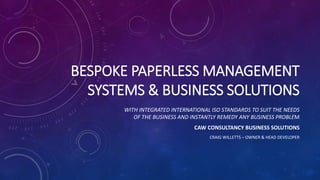 BESPOKE PAPERLESS MANAGEMENT
SYSTEMS & BUSINESS SOLUTIONS
WITH INTEGRATED INTERNATIONAL ISO STANDARDS TO SUIT THE NEEDS
OF THE BUSINESS AND INSTANTLY REMEDY ANY BUSINESS PROBLEM
CAW CONSULTANCY BUSINESS SOLUTIONS
CRAIG WILLETTS – OWNER & HEAD DEVELOPER
 
