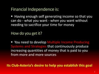 	Financial Independence is:  Having enough self generating income so that you can do - what you want - when you want without needing to sacrifice your time for moneyHow do you get it?  You need to develop Multiple Income Producing Systems and Strategies that continuously produce increasing quantities of money that is paid to you from more and more sources2Its Club-Asteria’s desire to help you establish this goal