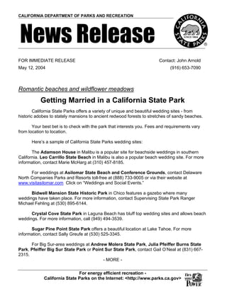 CALIFORNIA DEPARTMENT OF PARKS AND RECREATION




News Release
FOR IMMEDIATE RELEASE                                                   Contact: John Arnold
May 12, 2004                                                                 (916) 653-7090



Romantic beaches and wildflower meadows
           Getting Married in a California State Park
        California State Parks offers a variety of unique and beautiful wedding sites - from
historic adobes to stately mansions to ancient redwood forests to stretches of sandy beaches.

       Your best bet is to check with the park that interests you. Fees and requirements vary
from location to location.

      Here’s a sample of California State Parks wedding sites:

       The Adamson House in Malibu is a popular site for beachside weddings in southern
California. Leo Carrillo State Beach in Malibu is also a popular beach wedding site. For more
information, contact Marie McHarg at (310) 457-8185.

      For weddings at Asilomar State Beach and Conference Grounds, contact Delaware
North Companies Parks and Resorts toll-free at (888) 733-9005 or via their website at
www.visitasilomar.com Click on “Weddings and Social Events.”

      Bidwell Mansion State Historic Park in Chico features a gazebo where many
weddings have taken place. For more information, contact Supervising State Park Ranger
Michael Fehling at (530) 895-6144.

      Crystal Cove State Park in Laguna Beach has bluff top wedding sites and allows beach
weddings. For more information, call (949) 494-3539.

      Sugar Pine Point State Park offers a beautiful location at Lake Tahoe. For more
information, contact Sally Greufe at (530) 525-3345.

      For Big Sur-area weddings at Andrew Molera State Park, Julia Pfeiffer Burns State
Park, Pfeiffer Big Sur State Park or Point Sur State Park, contact Gail O’Neal at (831) 667-
2315.
                                          - MORE -


                              For energy efficient recreation -
             California State Parks on the Internet: <http://www.parks.ca.gov>
 
