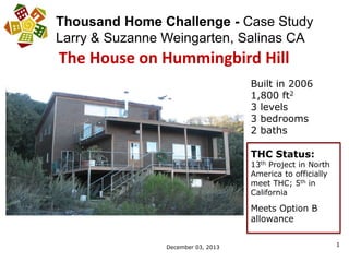 1
Thousand Home Challenge - Case Study
Larry & Suzanne Weingarten, Salinas CA
The House on Hummingbird Hill
December 03, 2013
Built in 2006
1,800 ft2
3 levels
3 bedrooms
2 baths
THC Status:
13th Project in North
America to officially
meet THC; 5th in
California
Meets Option B
allowance
 