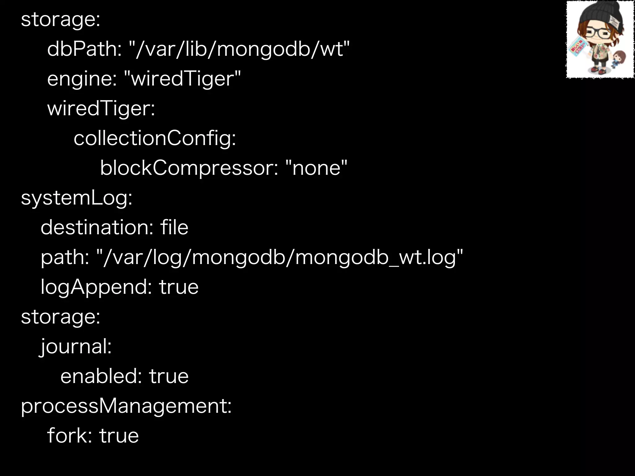 storage:
dbPath: "/var/lib/mongodb/wt"
engine: "wiredTiger"
wiredTiger:
collectionConﬁg:
blockCompressor: "none"
systemLog:
destination: ﬁle
path: "/var/log/mongodb/mongodb_wt.log"
logAppend: true
storage:
journal:
enabled: true
processManagement:
fork: true
!
 