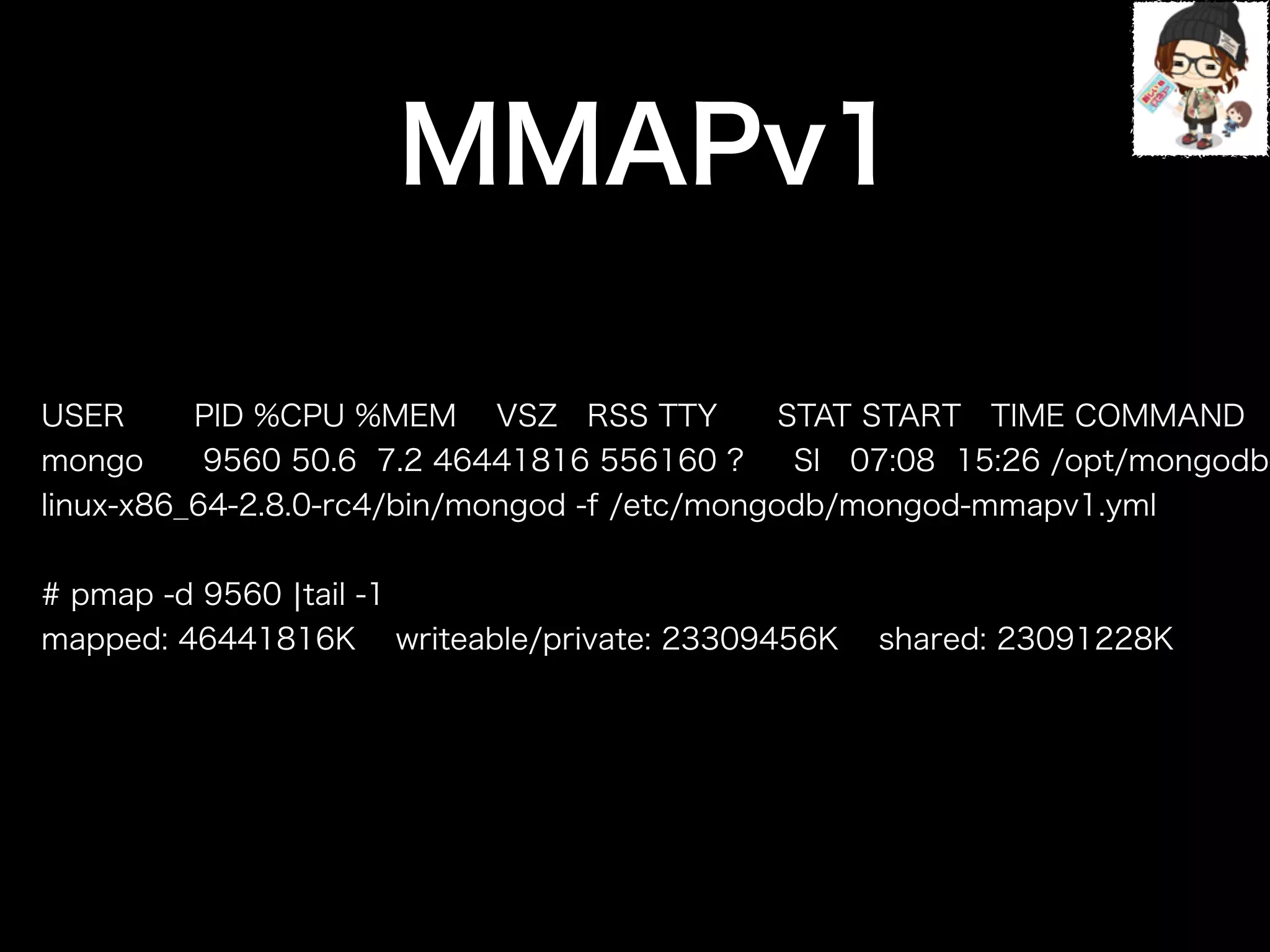 USER PID %CPU %MEM VSZ RSS TTY STAT START TIME COMMAND
mongo 9560 50.6 7.2 46441816 556160 ? Sl 07:08 15:26 /opt/mongodb-
linux-x86_64-2.8.0-rc4/bin/mongod -f /etc/mongodb/mongod-mmapv1.yml
!
# pmap -d 9560 ¦tail -1
mapped: 46441816K writeable/private: 23309456K shared: 23091228K
実行MMAPv1
 