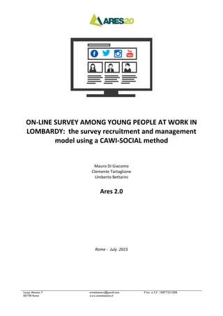Largo Messico 7
00198 Roma
aresduezero@gmail.com
www.aresduezero.it
P.Iva e C.F. 10877331008
ON-LINE SURVEY AMONG YOUNG PEOPLE AT WORK IN
LOMBARDY: the survey recruitment and management
model using a CAWI-SOCIAL method
Mauro Di Giacomo
Clemente Tartaglione
Umberto Bettarini
Ares 2.0
Rome - July 2015
 