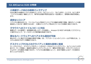 CA ARCserve D2D の特徴

     小規模サーバ向けの簡単バックアップ
     D2Dの最⼤の特徴はシステム全体をディスクに「丸ごととって」「丸ごと戻す」ことです。丸ごと戻す
     「ベアメタル復旧」機能によって、専門的な知識や特別な設定は⼀切必要なく、管理者の負担を軽減し
     ます。

     柔軟なリストア
     ベアメタル復旧以外にも、ファイル/フォルダ単位でリストアする機能も標準で搭載。復旧ポイントを複
     数設定しておけば（標準では31回）、任意のバックアップ時点のファイルでも簡単に復元できます。

     クラウドへのファイルコピーに対応
     重要なデータの管理や、参照頻度の低い元データを削除し、Amazon S3 REST APIを通じてクラウド上
     に保存することで、サーバのディスク使⽤量を削減できます。

     異なるハードウェアへのベアメタル復旧が可能
     異なるサーバに復旧できる機能を標準で搭載。OS、アプリケーションのインストールが不要なため、シ
     ステム全体をすばやく再構築できます。

     デスクトップPCなどのクライアント環境も簡単に保護
     サーバだけでなく、デスクトップPCやノートPCのデータも丸ごとバックアップし、丸ごとリカバリが可
     能です。サーバ同様に、継続的な増分バックアップによって、運⽤の⼿間を省き、クライアントのシス
     テムやデータも簡単に保護できます。ベアメタル復旧機能によって、紛失や破損によるデータの損失を
     防ぐことができます。




© Copyright Cloudian KK and Inc, 2013 All rights reserved   5
 