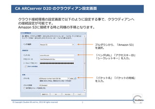 CA ARCserver D2D のクラウディアン設定画面

       クラウド接続環境の設定画面で以下のように設定する事で、クラウディアンへ
       の接続設定が可能です。
       Amazon S3に接続する時と同様の⼿順となります。




                                                                プルダウンから、「Amazon S3」
                                                                を選択。

                                                                「ベンダURL」「アクセスキーID」
                                                                「シークレットキー」を⼊⼒。




                                                                「バケット名」「バケットの地域」
                                                                を⼊⼒。




© Copyright Cloudian KK and Inc, 2013 All rights reserved   7
 