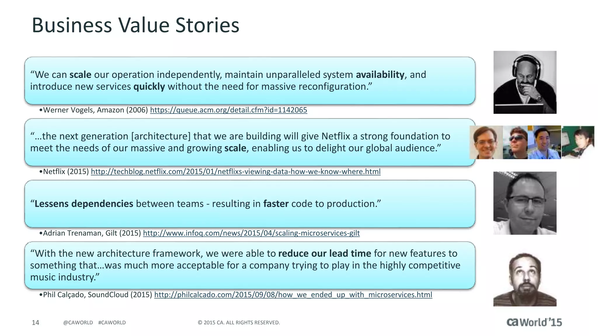 14 © 2015 CA. ALL RIGHTS RESERVED.@CAWORLD #CAWORLD
Business Value Stories
“We can scale our operation independently, maintain unparalleled system availability, and
introduce new services quickly without the need for massive reconfiguration.”
•Werner Vogels, Amazon (2006) https://queue.acm.org/detail.cfm?id=1142065
“…the next generation [architecture] that we are building will give Netflix a strong foundation to
meet the needs of our massive and growing scale, enabling us to delight our global audience.”
•Netflix (2015) http://techblog.netflix.com/2015/01/netflixs-viewing-data-how-we-know-where.html
“Lessens dependencies between teams - resulting in faster code to production.”
•Adrian Trenaman, Gilt (2015) http://www.infoq.com/news/2015/04/scaling-microservices-gilt
“With the new architecture framework, we were able to reduce our lead time for new features to
something that…was much more acceptable for a company trying to play in the highly competitive
music industry.”
•Phil Calçado, SoundCloud (2015) http://philcalcado.com/2015/09/08/how_we_ended_up_with_microservices.html
 