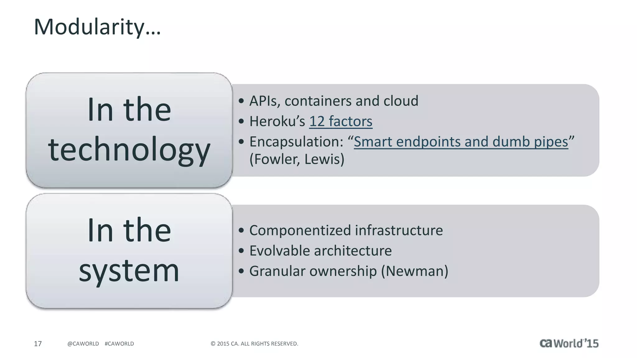 17 © 2015 CA. ALL RIGHTS RESERVED.@CAWORLD #CAWORLD
Modularity…
• APIs, containers and cloud
• Heroku’s 12 factors
• Encapsulation: “Smart endpoints and dumb pipes”
(Fowler, Lewis)
In the
technology
• Componentized infrastructure
• Evolvable architecture
• Granular ownership (Newman)
In the
system
 