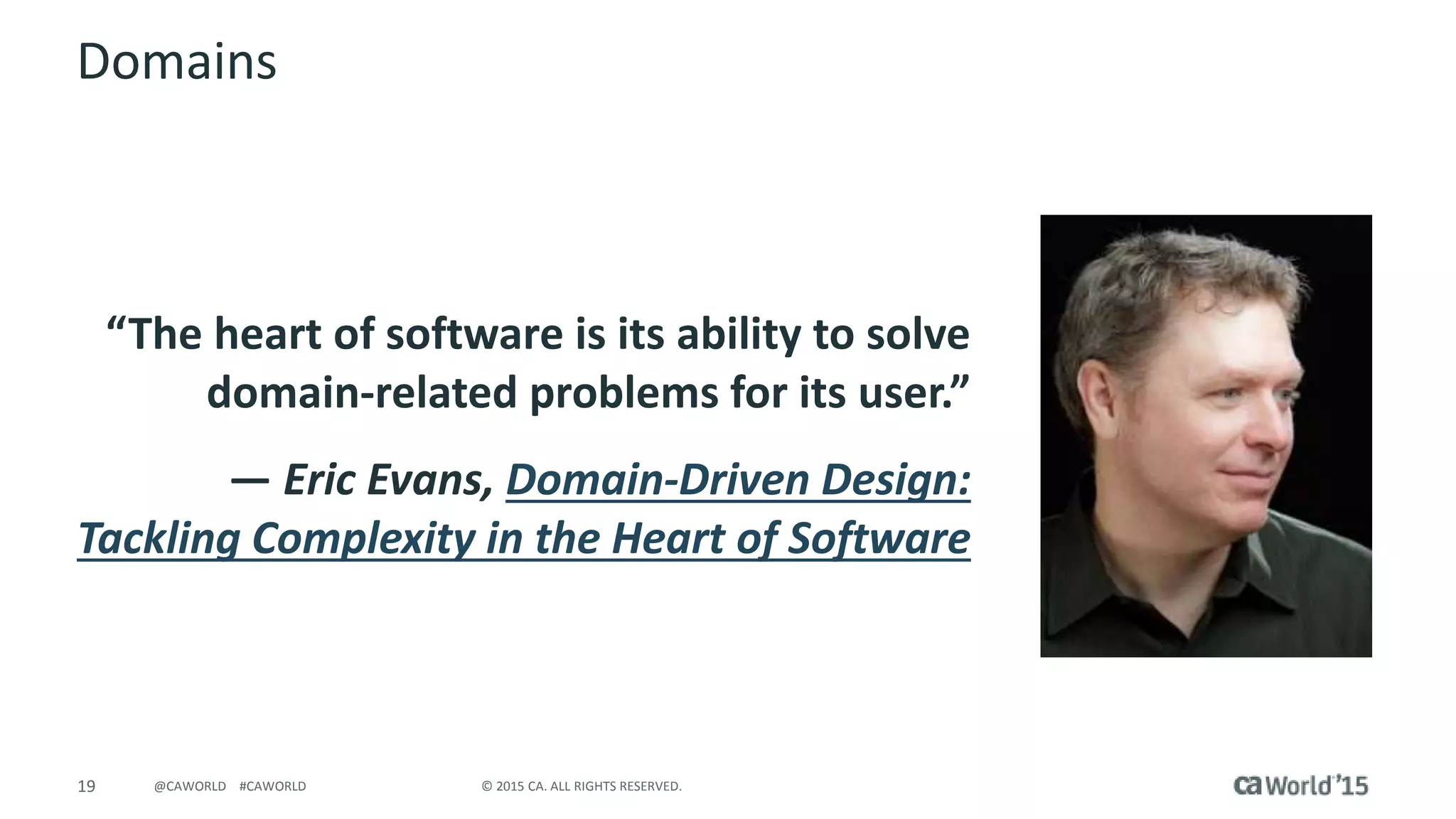 19 © 2015 CA. ALL RIGHTS RESERVED.@CAWORLD #CAWORLD
Domains
“The heart of software is its ability to solve
domain-related problems for its user.”
― Eric Evans, Domain-Driven Design:
Tackling Complexity in the Heart of Software
 