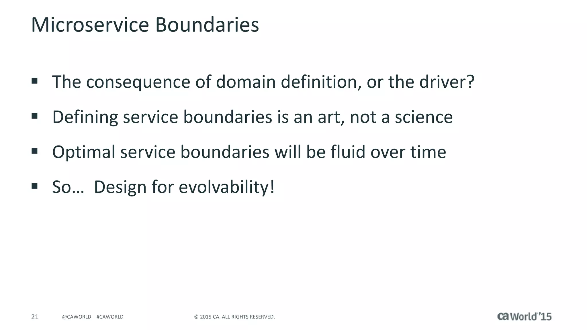 21 © 2015 CA. ALL RIGHTS RESERVED.@CAWORLD #CAWORLD
Microservice Boundaries
 The consequence of domain definition, or the driver?
 Defining service boundaries is an art, not a science
 Optimal service boundaries will be fluid over time
 So… Design for evolvability!
 