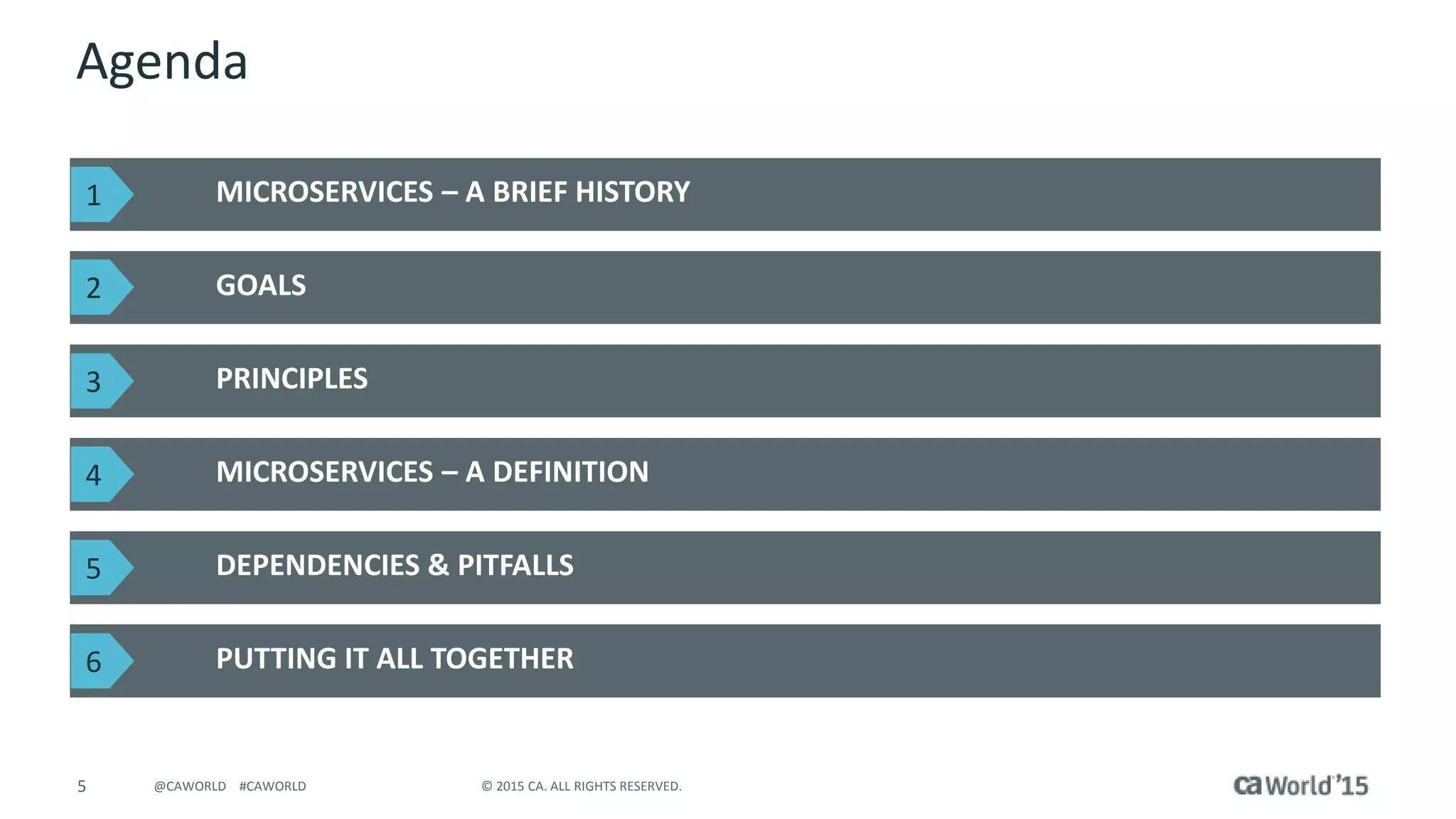 5 © 2015 CA. ALL RIGHTS RESERVED.@CAWORLD #CAWORLD
Agenda
MICROSERVICES – A BRIEF HISTORY
GOALS
PUTTING IT ALL TOGETHER
PRINCIPLES
MICROSERVICES – A DEFINITION
DEPENDENCIES & PITFALLS
1
2
3
4
5
6
 