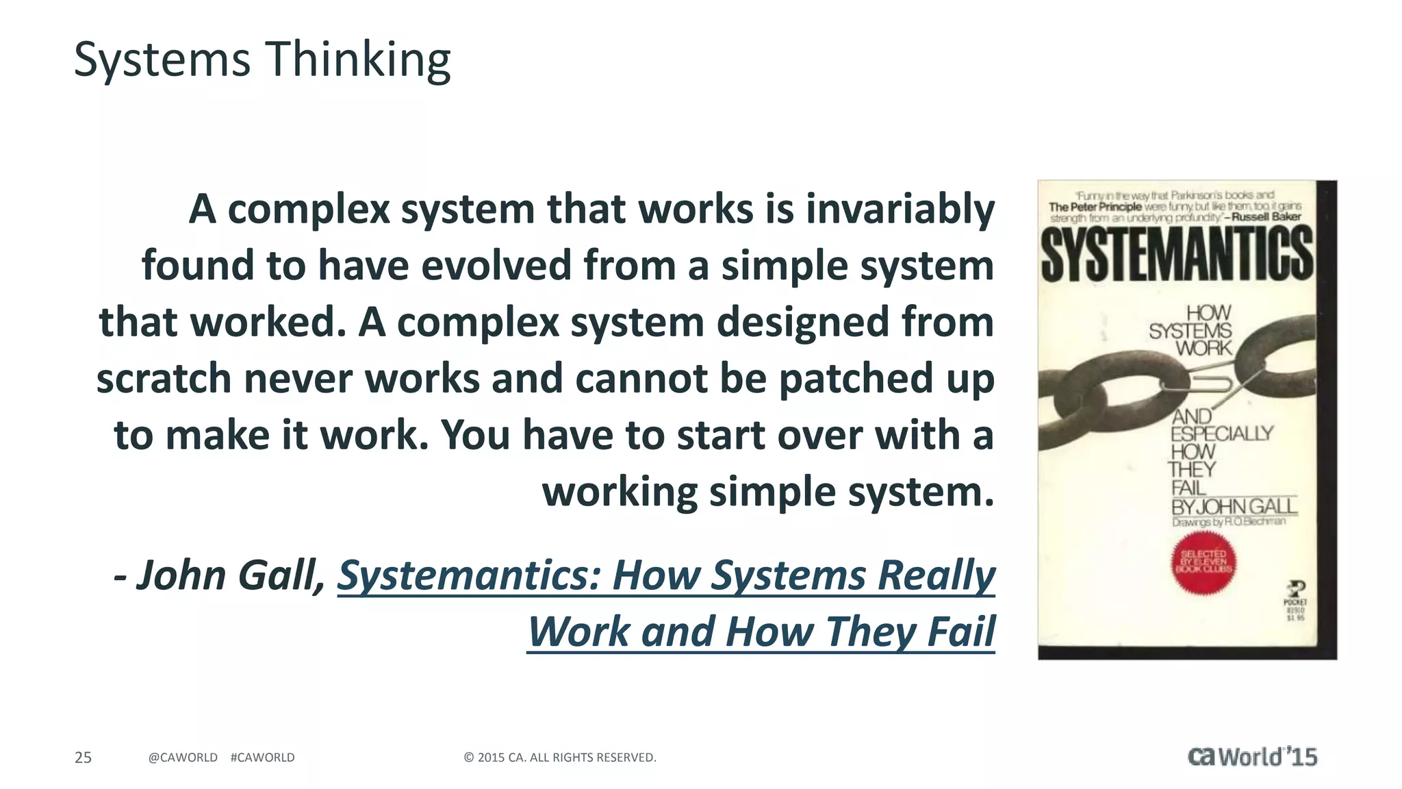 25 © 2015 CA. ALL RIGHTS RESERVED.@CAWORLD #CAWORLD
Systems Thinking
A complex system that works is invariably
found to have evolved from a simple system
that worked. A complex system designed from
scratch never works and cannot be patched up
to make it work. You have to start over with a
working simple system.
- John Gall, Systemantics: How Systems Really
Work and How They Fail
 