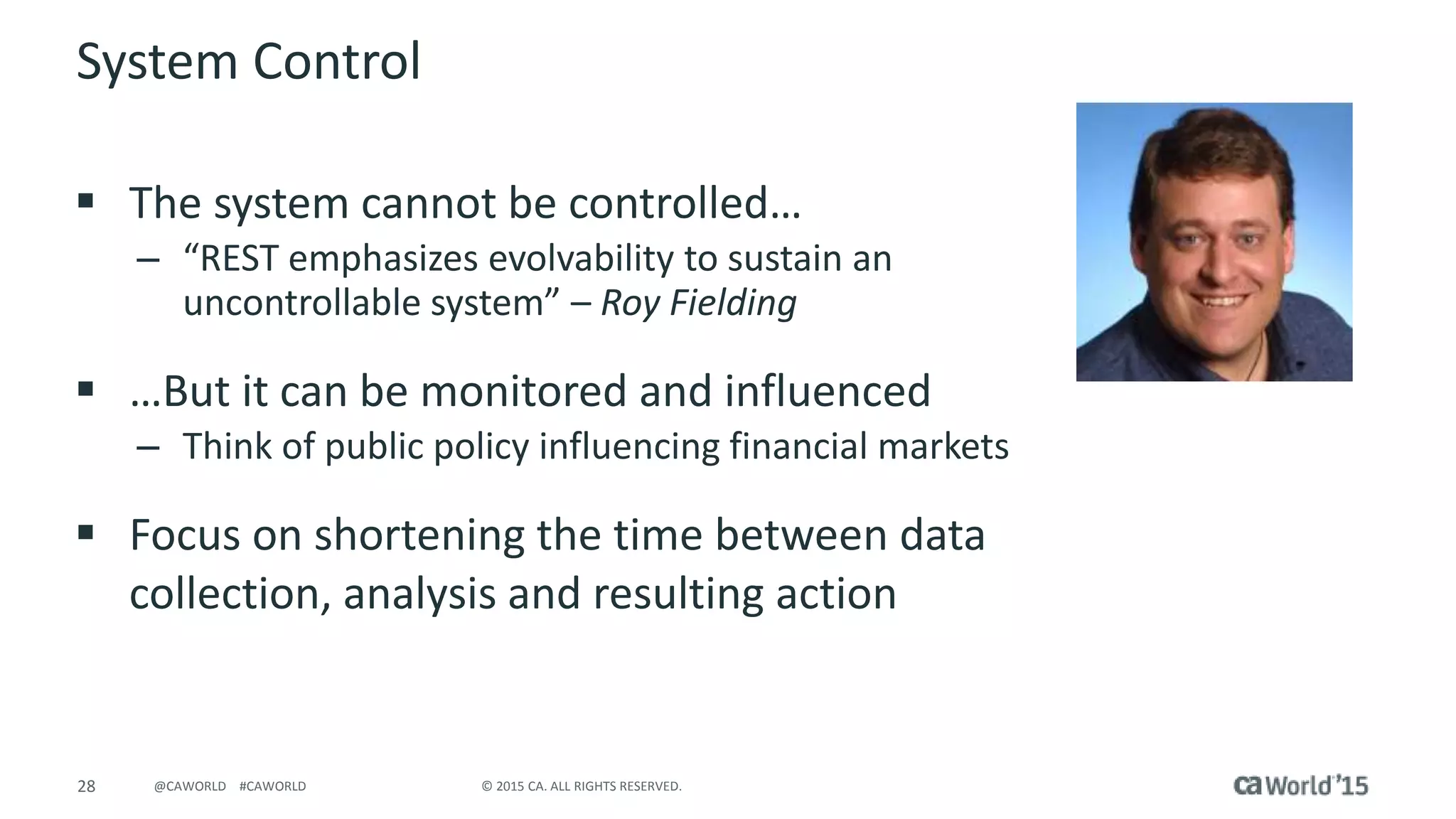 28 © 2015 CA. ALL RIGHTS RESERVED.@CAWORLD #CAWORLD
System Control
 The system cannot be controlled…
– “REST emphasizes evolvability to sustain an
uncontrollable system” – Roy Fielding
 …But it can be monitored and influenced
– Think of public policy influencing financial markets
 Focus on shortening the time between data
collection, analysis and resulting action
 