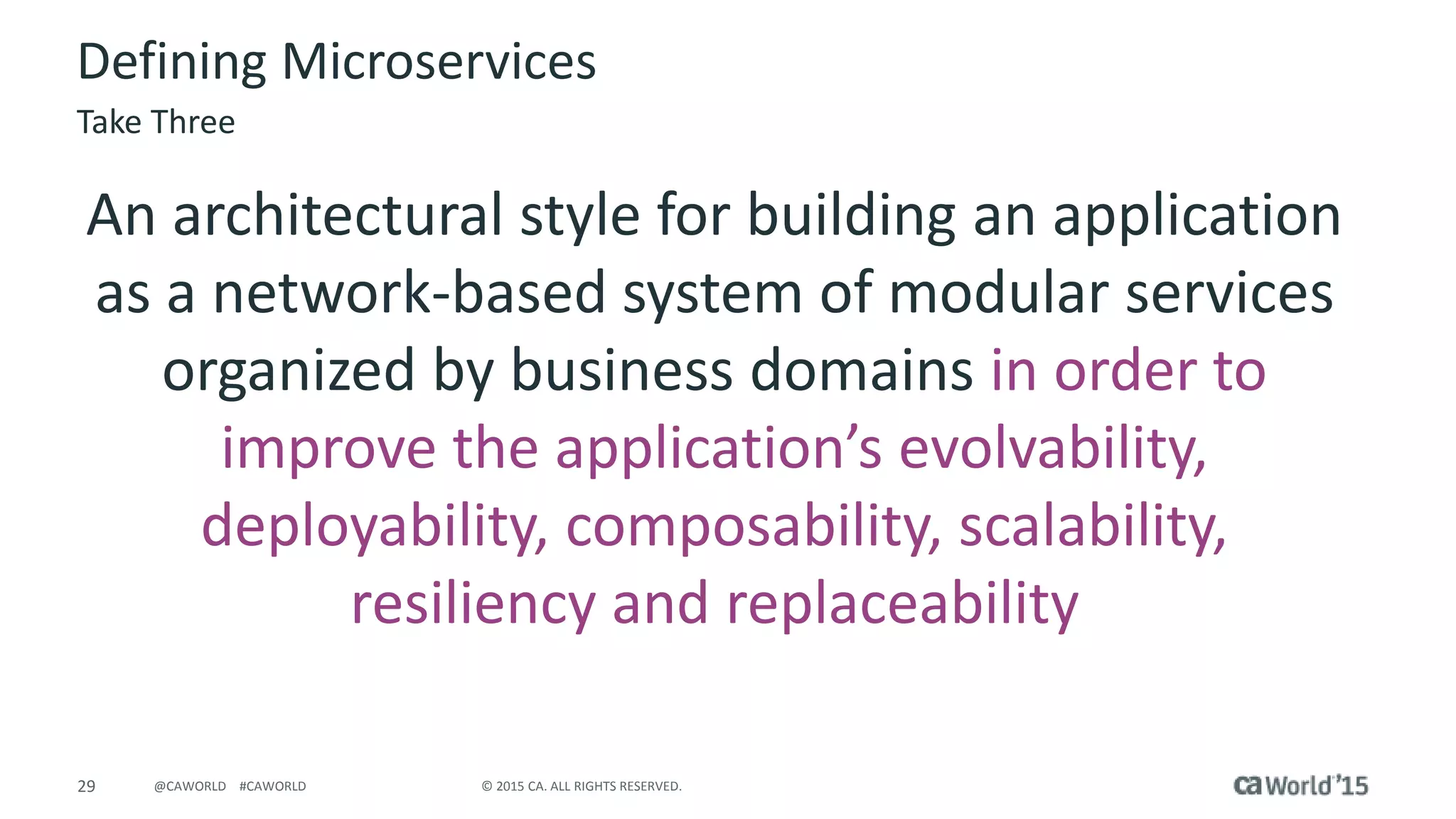 29 © 2015 CA. ALL RIGHTS RESERVED.@CAWORLD #CAWORLD
Defining Microservices
An architectural style for building an application
as a network-based system of modular services
organized by business domains in order to
improve the application’s evolvability,
deployability, composability, scalability,
resiliency and replaceability
Take Three
 
