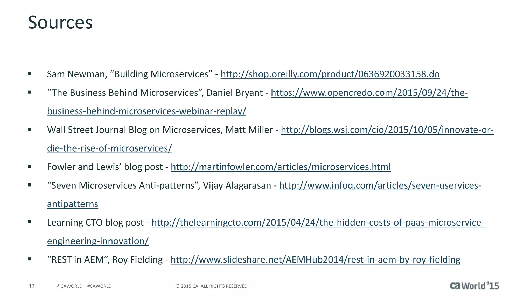 33 © 2015 CA. ALL RIGHTS RESERVED.@CAWORLD #CAWORLD
Sources
 Sam Newman, “Building Microservices” - http://shop.oreilly.com/product/0636920033158.do
 “The Business Behind Microservices”, Daniel Bryant - https://www.opencredo.com/2015/09/24/the-
business-behind-microservices-webinar-replay/
 Wall Street Journal Blog on Microservices, Matt Miller - http://blogs.wsj.com/cio/2015/10/05/innovate-or-
die-the-rise-of-microservices/
 Fowler and Lewis’ blog post - http://martinfowler.com/articles/microservices.html
 “Seven Microservices Anti-patterns”, Vijay Alagarasan - http://www.infoq.com/articles/seven-uservices-
antipatterns
 Learning CTO blog post - http://thelearningcto.com/2015/04/24/the-hidden-costs-of-paas-microservice-
engineering-innovation/
 “REST in AEM”, Roy Fielding - http://www.slideshare.net/AEMHub2014/rest-in-aem-by-roy-fielding
 