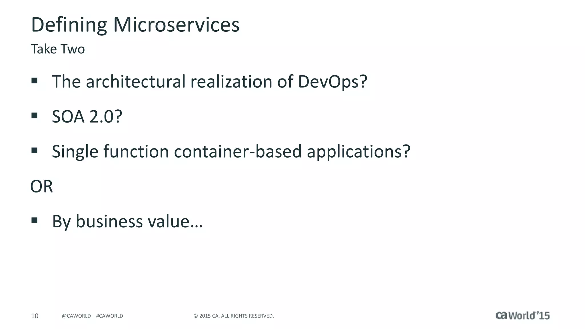 10 © 2015 CA. ALL RIGHTS RESERVED.@CAWORLD #CAWORLD
Defining Microservices
 The architectural realization of DevOps?
 SOA 2.0?
 Single function container-based applications?
OR
 By business value…
Take Two
 