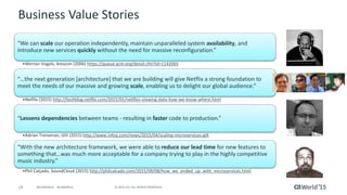 14 © 2015 CA. ALL RIGHTS RESERVED.@CAWORLD #CAWORLD
Business Value Stories
“We can scale our operation independently, maintain unparalleled system availability, and
introduce new services quickly without the need for massive reconfiguration.”
•Werner Vogels, Amazon (2006) https://queue.acm.org/detail.cfm?id=1142065
“…the next generation [architecture] that we are building will give Netflix a strong foundation to
meet the needs of our massive and growing scale, enabling us to delight our global audience.”
•Netflix (2015) http://techblog.netflix.com/2015/01/netflixs-viewing-data-how-we-know-where.html
“Lessens dependencies between teams - resulting in faster code to production.”
•Adrian Trenaman, Gilt (2015) http://www.infoq.com/news/2015/04/scaling-microservices-gilt
“With the new architecture framework, we were able to reduce our lead time for new features to
something that…was much more acceptable for a company trying to play in the highly competitive
music industry.”
•Phil Calçado, SoundCloud (2015) http://philcalcado.com/2015/09/08/how_we_ended_up_with_microservices.html
 