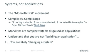 26 © 2015 CA. ALL RIGHTS RESERVED.@CAWORLD #CAWORLD
Systems, not Applications
 The “Monolith First” movement
 Complex vs. Complicated
– “A car key is simple. A car is complicated. A car in traffic is complex.” –
From Michael Lewis’ Flash Boys
 Monoliths are complex systems disguised as applications
 Understand that you are not “building an application”…
 …You are likely “changing a system”
 
