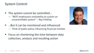28 © 2015 CA. ALL RIGHTS RESERVED.@CAWORLD #CAWORLD
System Control
 The system cannot be controlled…
– “REST emphasizes evolvability to sustain an
uncontrollable system” – Roy Fielding
 …But it can be monitored and influenced
– Think of public policy influencing financial markets
 Focus on shortening the time between data
collection, analysis and resulting action
 