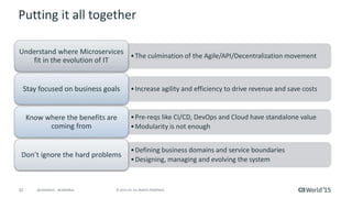 32 © 2015 CA. ALL RIGHTS RESERVED.@CAWORLD #CAWORLD
Putting it all together
•The culmination of the Agile/API/Decentralization movement
Understand where Microservices
fit in the evolution of IT
•Increase agility and efficiency to drive revenue and save costsStay focused on business goals
•Pre-reqs like CI/CD, DevOps and Cloud have standalone value
•Modularity is not enough
Know where the benefits are
coming from
•Defining business domains and service boundaries
•Designing, managing and evolving the system
Don’t ignore the hard problems
 