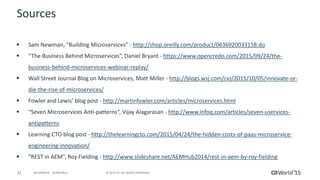 33 © 2015 CA. ALL RIGHTS RESERVED.@CAWORLD #CAWORLD
Sources
 Sam Newman, “Building Microservices” - http://shop.oreilly.com/product/0636920033158.do
 “The Business Behind Microservices”, Daniel Bryant - https://www.opencredo.com/2015/09/24/the-
business-behind-microservices-webinar-replay/
 Wall Street Journal Blog on Microservices, Matt Miller - http://blogs.wsj.com/cio/2015/10/05/innovate-or-
die-the-rise-of-microservices/
 Fowler and Lewis’ blog post - http://martinfowler.com/articles/microservices.html
 “Seven Microservices Anti-patterns”, Vijay Alagarasan - http://www.infoq.com/articles/seven-uservices-
antipatterns
 Learning CTO blog post - http://thelearningcto.com/2015/04/24/the-hidden-costs-of-paas-microservice-
engineering-innovation/
 “REST in AEM”, Roy Fielding - http://www.slideshare.net/AEMHub2014/rest-in-aem-by-roy-fielding
 