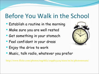 Before You Walk in the School Establish a routine in the morning Make sure you are well rested Get something in your stomach Feel confidant in your dress Enjoy the drive to work Music, talk radio, whatever you prefer http://www.flickr.com/photos/togrbil2/2199823229/sizes/m/in/photostream/ 