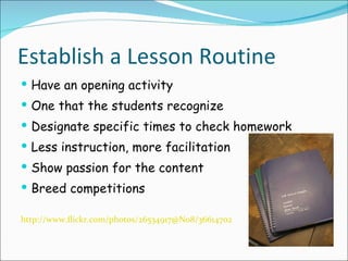 Establish a Lesson Routine Have an opening activity One that the students recognize Designate specific times to check homework Less instruction, more facilitation Show passion for the content Breed competitions http://www.flickr.com/photos/26534917@N08/3661470220/sizes/m/in/photostream/ 