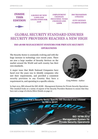 APPROVED CAW (1/2018) CAW NEWSLETTER
GLOBAL SECURITY STANDARD ENSURES
SECURITY PROVISION REACHES A NEW HIGH
ISO 18788 MANAGEMENT SYSTEMS FOR PRIVATE SECURITY
OPERATIONS
CAW KEEPING YOU UP TO DATE ISSUED 15/02/2018 !1
INSIDE
THIS
EDITION
A RANGE OF NEW
LAWS AND
LEGISLATION FOR
2018
ISO TRANSITION
UPDATES
CCTV LICENCE
CLARIFICATION
EMPLOYMENT
CHANGES
INCLUDING WAGE
CHANGES AND
GDPR
The Security Sector is constantly evolving and with the
huge increase in technology over recent years. There
are now a large number of Security Services on the
market around the World and each country has their
own standards.
A major issue that Multi National Companies have
faced over the years was to identify companies who
met their requirements, and provided a consistent
security provision in any Country they have a
requirement in, and operating to a specific criteria.
In Sept 2015, BSI released the ISO 18788 - Management Systems for Private Security Operations.
This standard looks at a variety of aspects of the Security Providers Business to ensure that they
have met a range of criteria (More Details on page 2)
Craig Willetts - Author
 