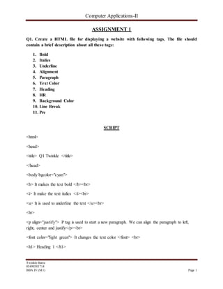 Computer Applications-II
Twinkle Batra
05490301714
BBA IV (M1) Page 1
ASSIGNMENT 1
Q1. Create a HTML file for displaying a website with following tags. The file should
contain a brief description about all these tags:
1. Bold
2. Italics
3. Underline
4. Alignment
5. Paragraph
6. Text Color
7. Heading
8. HR
9. Background Color
10. Line Break
11. Pre
SCRIPT
<html>
<head>
<title> Q1 Twinkle </title>
</head>
<body bgcolor="cyan">
<b> It makes the text bold </b><br>
<i> It make the text italics </i><br>
<u> It is used to underline the text </u><br>
<hr>
<p align="justify"> P tag is used to start a new paragraph. We can align the paragraph to left,
right, center and justify</p><br>
<font color="light green"> It changes the text color </font> <br>
<h1> Heading 1 </h1>
 