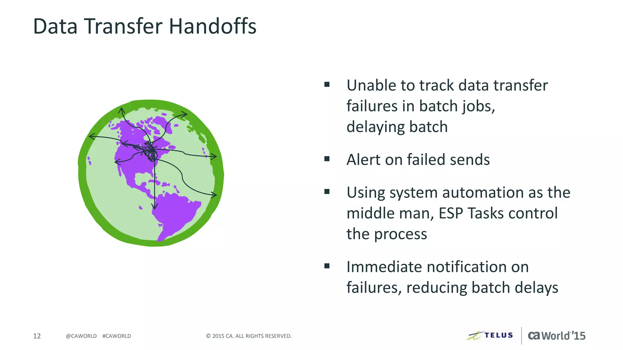 12 © 2015 CA. ALL RIGHTS RESERVED.@CAWORLD #CAWORLD
Data Transfer Handoffs
 Unable to track data transfer
failures in batch jobs,
delaying batch
 Alert on failed sends
 Using system automation as the
middle man, ESP Tasks control
the process
 Immediate notification on
failures, reducing batch delays
 