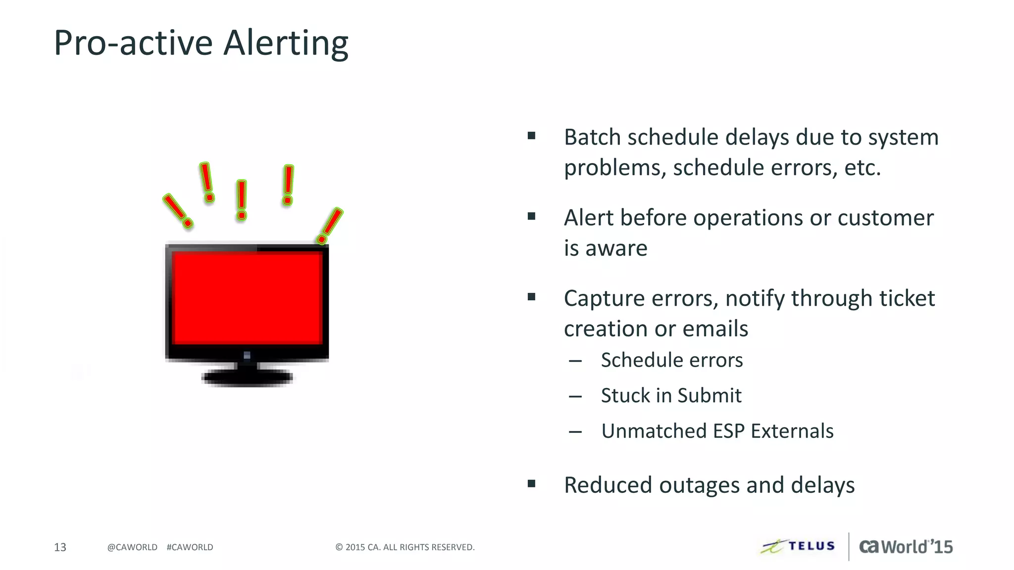 13 © 2015 CA. ALL RIGHTS RESERVED.@CAWORLD #CAWORLD
Pro-active Alerting
 Batch schedule delays due to system
problems, schedule errors, etc.
 Alert before operations or customer
is aware
 Capture errors, notify through ticket
creation or emails
– Schedule errors
– Stuck in Submit
– Unmatched ESP Externals
 Reduced outages and delays
 