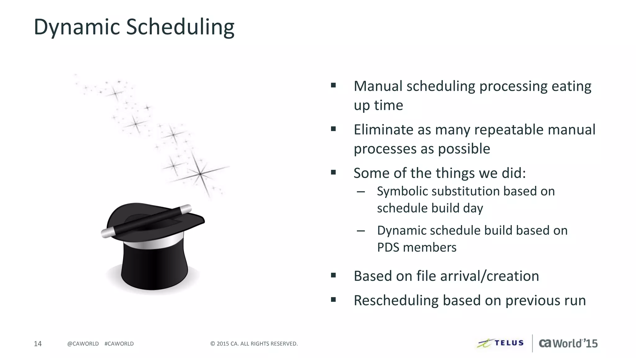 14 © 2015 CA. ALL RIGHTS RESERVED.@CAWORLD #CAWORLD
Dynamic Scheduling
 Manual scheduling processing eating
up time
 Eliminate as many repeatable manual
processes as possible
 Some of the things we did:
– Symbolic substitution based on
schedule build day
– Dynamic schedule build based on
PDS members
 Based on file arrival/creation
 Rescheduling based on previous run
 