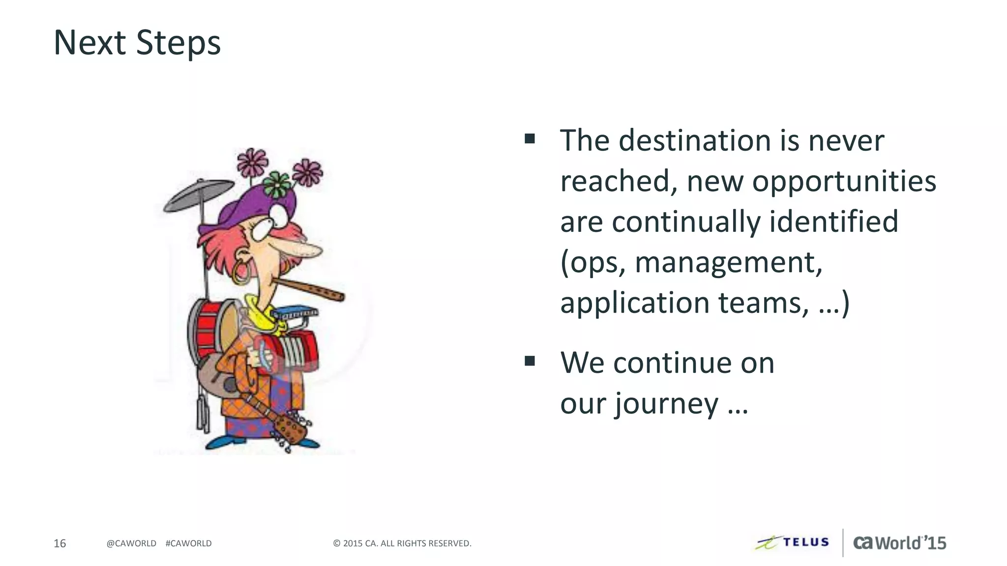 16 © 2015 CA. ALL RIGHTS RESERVED.@CAWORLD #CAWORLD
Next Steps
 The destination is never
reached, new opportunities
are continually identified
(ops, management,
application teams, …)
 We continue on
our journey …
 