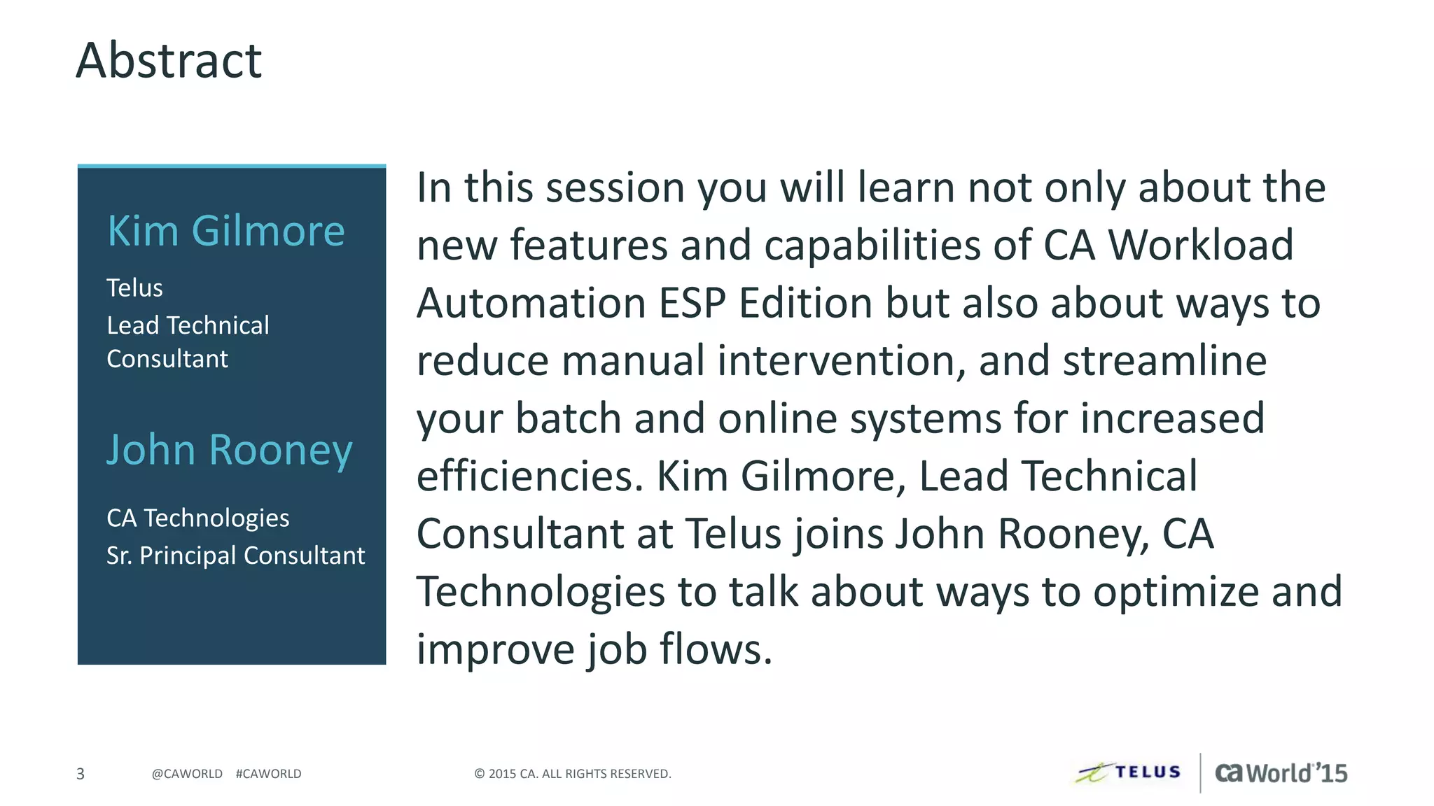 3 © 2015 CA. ALL RIGHTS RESERVED.@CAWORLD #CAWORLD
Abstract
In this session you will learn not only about the
new features and capabilities of CA Workload
Automation ESP Edition but also about ways to
reduce manual intervention, and streamline
your batch and online systems for increased
efficiencies. Kim Gilmore, Lead Technical
Consultant at Telus joins John Rooney, CA
Technologies to talk about ways to optimize and
improve job flows.
Kim Gilmore
Telus
Lead Technical
Consultant
John Rooney
CA Technologies
Sr. Principal Consultant
 