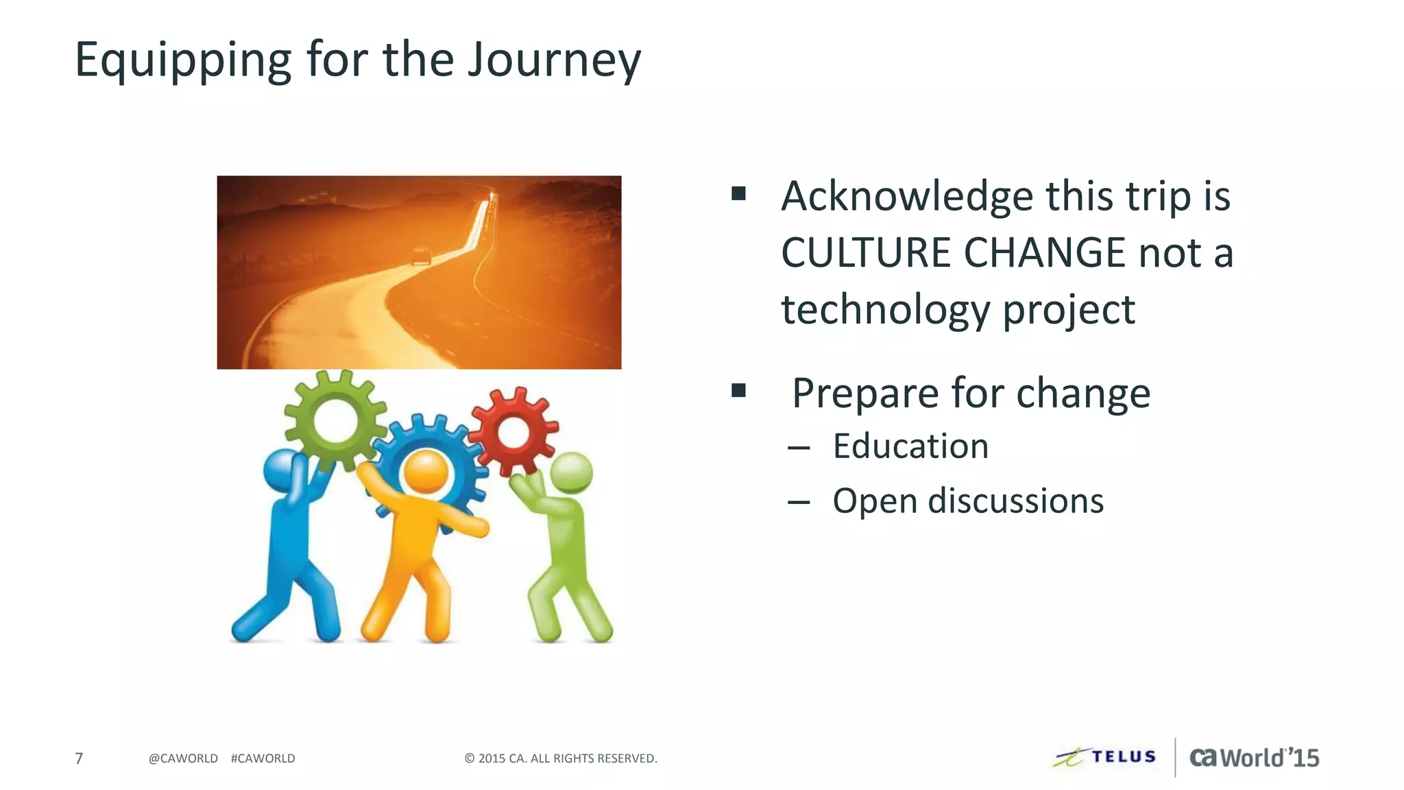 7 © 2015 CA. ALL RIGHTS RESERVED.@CAWORLD #CAWORLD
Equipping for the Journey
 Acknowledge this trip is
CULTURE CHANGE not a
technology project
 Prepare for change
– Education
– Open discussions
 