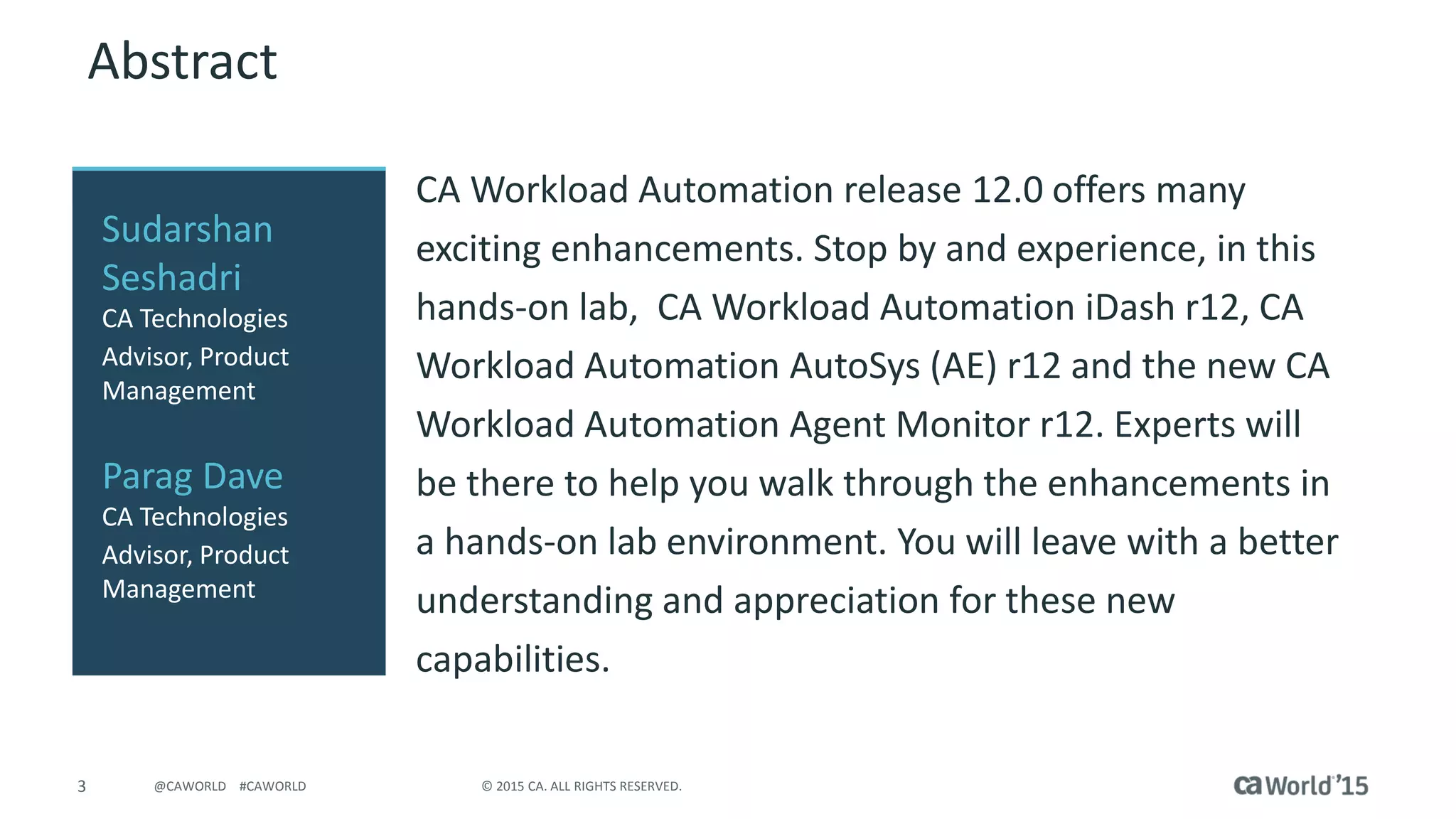 3 © 2015 CA. ALL RIGHTS RESERVED.@CAWORLD #CAWORLD
Abstract
CA Workload Automation release 12.0 offers many
exciting enhancements. Stop by and experience, in this
hands-on lab, CA Workload Automation iDash r12, CA
Workload Automation AutoSys (AE) r12 and the new CA
Workload Automation Agent Monitor r12. Experts will
be there to help you walk through the enhancements in
a hands-on lab environment. You will leave with a better
understanding and appreciation for these new
capabilities.
Sudarshan
Seshadri
CA Technologies
Advisor, Product
Management
Parag Dave
CA Technologies
Advisor, Product
Management
 