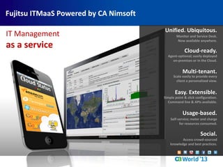 Cloud-ready.
Agent-optional; easily deployed
on-premises or in the Cloud.
Unified. Ubiquitous.
Monitor and Service Desk.
Now available anywhere.
Social.
Access crowd-sourced
knowledge and best practices.
Multi-tenant.
Scale easily to provide every
client a personalized view.
Easy. Extensible.
Simple point & click configuration.
Command line & APIs available.
Usage-based.
Self-service; meter and charge
for resources consumed.
IT Management
as a service
Fujitsu ITMaaS Powered by CA Nimsoft
 