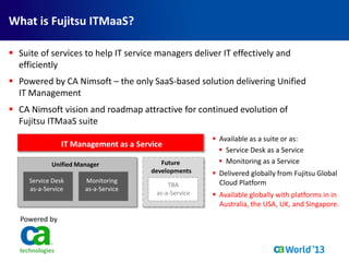  Suite of services to help IT service managers deliver IT effectively and
efficiently
 Powered by CA Nimsoft – the only SaaS-based solution delivering Unified
IT Management
 CA Nimsoft vision and roadmap attractive for continued evolution of
Fujitsu ITMaaS suite
 Available as a suite or as:
 Service Desk as a Service
 Monitoring as a Service
 Delivered globally from Fujitsu Global
Cloud Platform
 Available globally with platforms in in
Australia, the USA, UK, and Singapore.
Powered by
IT Management as a Service
Unified Manager
Monitoring
as-a-Service
Service Desk
as-a-Service
TBA
as-a-Service
Future
developments
What is Fujitsu ITMaaS?
 