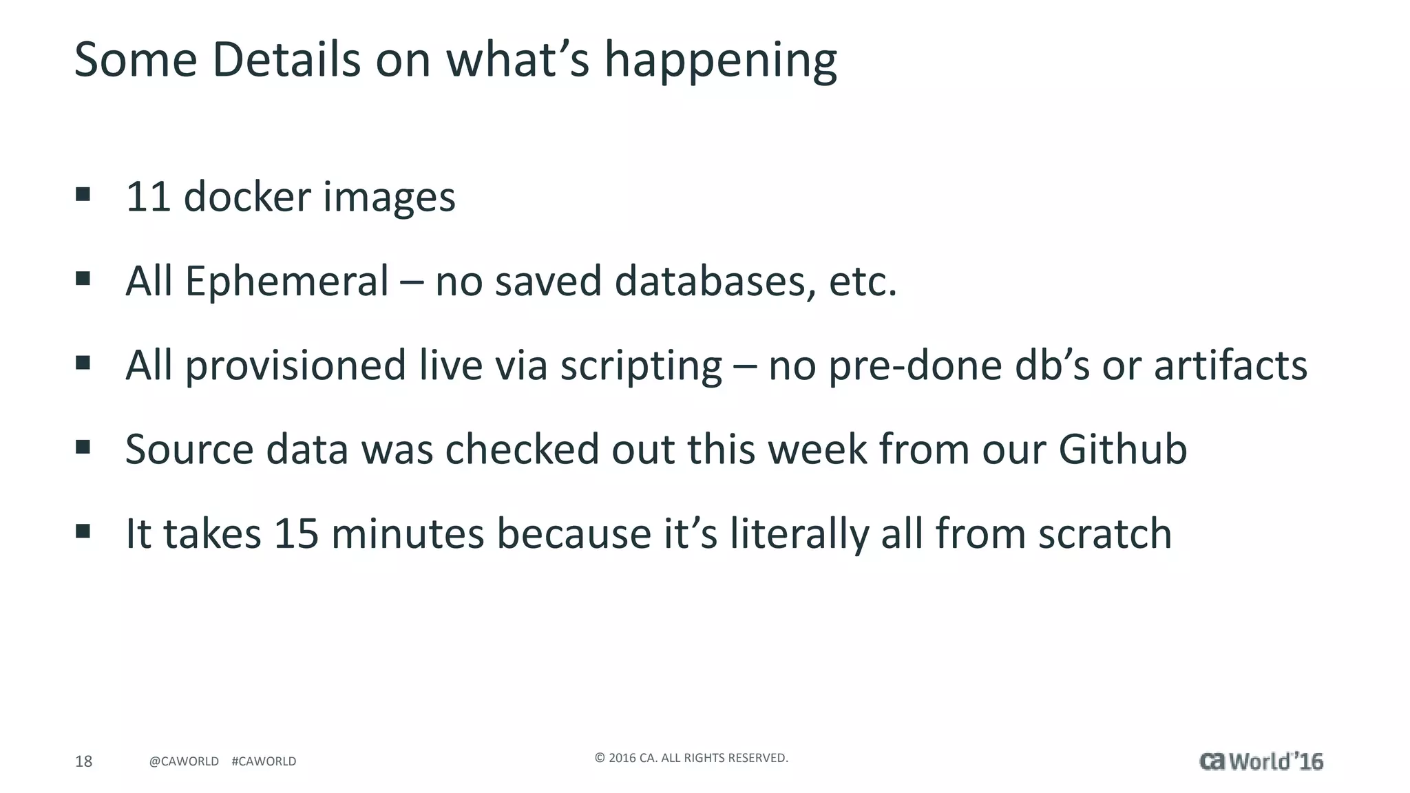 18 © 2016 CA. ALL RIGHTS RESERVED.@CAWORLD #CAWORLD
 11 docker images
 All Ephemeral – no saved databases, etc.
 All provisioned live via scripting – no pre-done db’s or artifacts
 Source data was checked out this week from our Github
 It takes 15 minutes because it’s literally all from scratch
Some Details on what’s happening
 