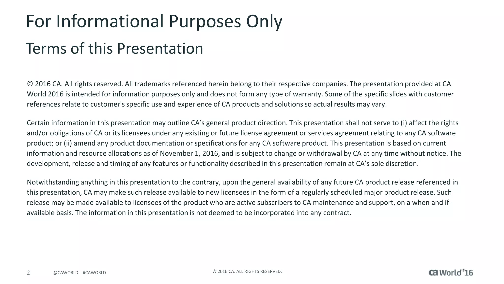 2 © 2016 CA. ALL RIGHTS RESERVED.@CAWORLD #CAWORLD
For Informational Purposes Only
Terms of this Presentation
© 2016 CA. All rights reserved. All trademarks referenced herein belong to their respective companies. The presentation provided at CA
World 2016 is intended for information purposes only and does not form any type of warranty. Some of the specific slides with customer
references relate to customer's specific use and experience of CA products and solutions so actual results may vary.
Certain information in this presentation may outline CA’s general product direction. This presentation shall not serve to (i) affect the rights
and/or obligations of CA or its licensees under any existing or future license agreement or services agreement relating to any CA software
product; or (ii) amend any product documentation or specifications for any CA software product. This presentation is based on current
information and resource allocations as of November 1, 2016, and is subject to change or withdrawal by CA at any time without notice. The
development, release and timing of any features or functionality described in this presentation remain at CA’s sole discretion.
Notwithstanding anything in this presentation to the contrary, upon the general availability of any future CA product release referenced in
this presentation, CA may make such release available to new licensees in the form of a regularly scheduled major product release. Such
release may be made available to licensees of the product who are active subscribers to CA maintenance and support, on a when and if-
available basis. The information in this presentation is not deemed to be incorporated into any contract.
 