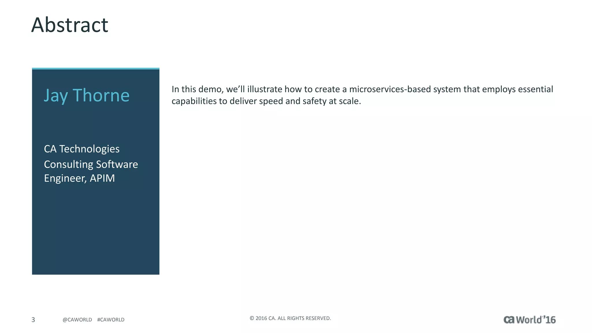 3 © 2016 CA. ALL RIGHTS RESERVED.@CAWORLD #CAWORLD
Abstract
In this demo, we’ll illustrate how to create a microservices-based system that employs essential
capabilities to deliver speed and safety at scale.Jay Thorne
CA Technologies
Consulting Software
Engineer, APIM
 