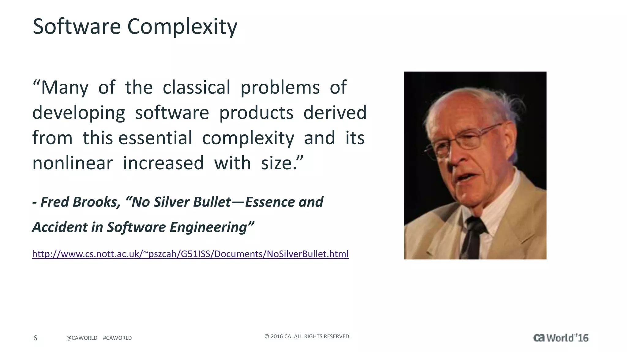 6 © 2016 CA. ALL RIGHTS RESERVED.@CAWORLD #CAWORLD
Software Complexity
“Many of the classical problems of
developing software products derived
from this essential complexity and its
nonlinear increased with size.”
- Fred Brooks, “No Silver Bullet—Essence and
Accident in Software Engineering”
http://www.cs.nott.ac.uk/~pszcah/G51ISS/Documents/NoSilverBullet.html
 