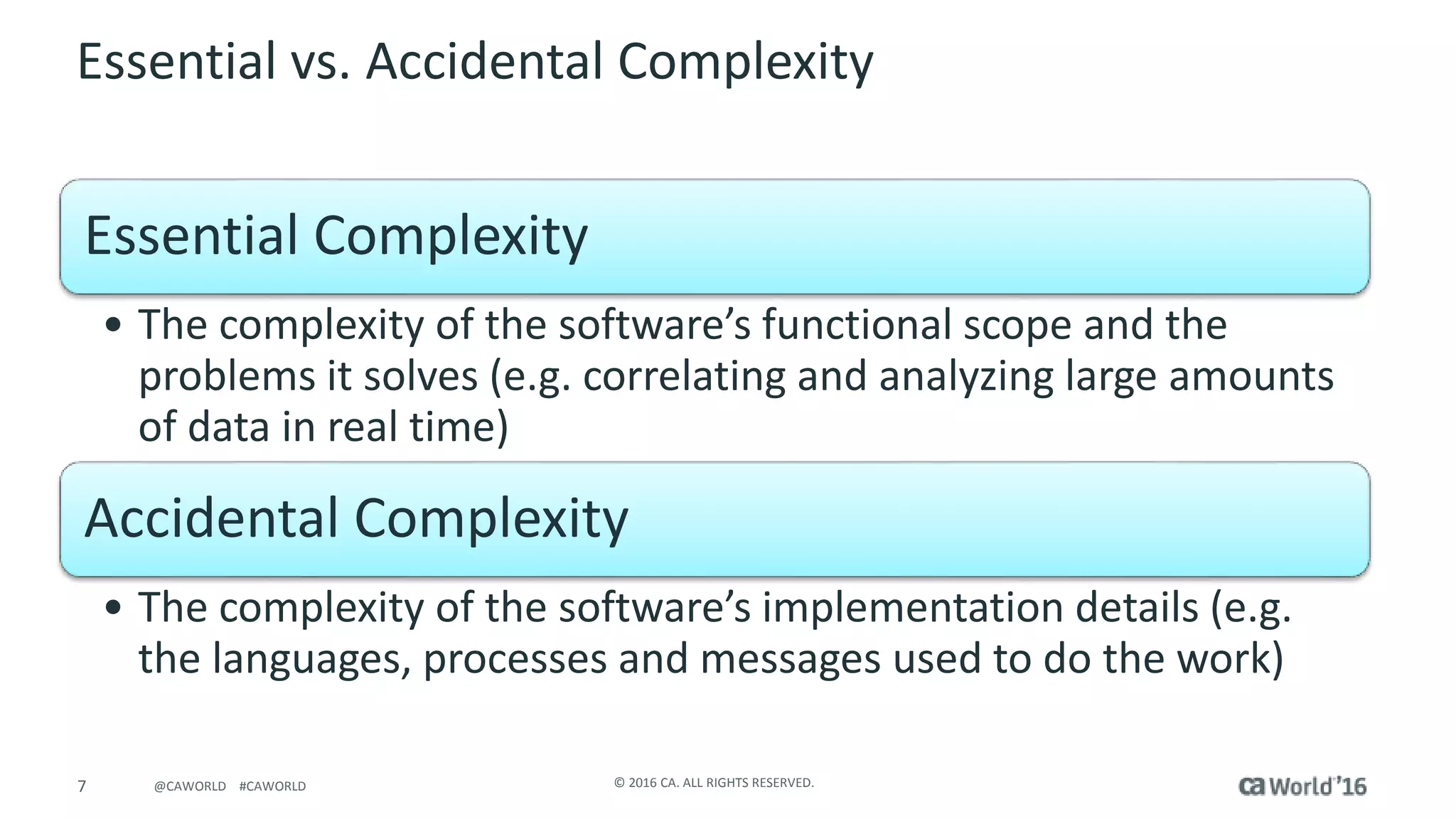 7 © 2016 CA. ALL RIGHTS RESERVED.@CAWORLD #CAWORLD
Essential vs. Accidental Complexity
Essential Complexity
• The complexity of the software’s functional scope and the
problems it solves (e.g. correlating and analyzing large amounts
of data in real time)
Accidental Complexity
• The complexity of the software’s implementation details (e.g.
the languages, processes and messages used to do the work)
 