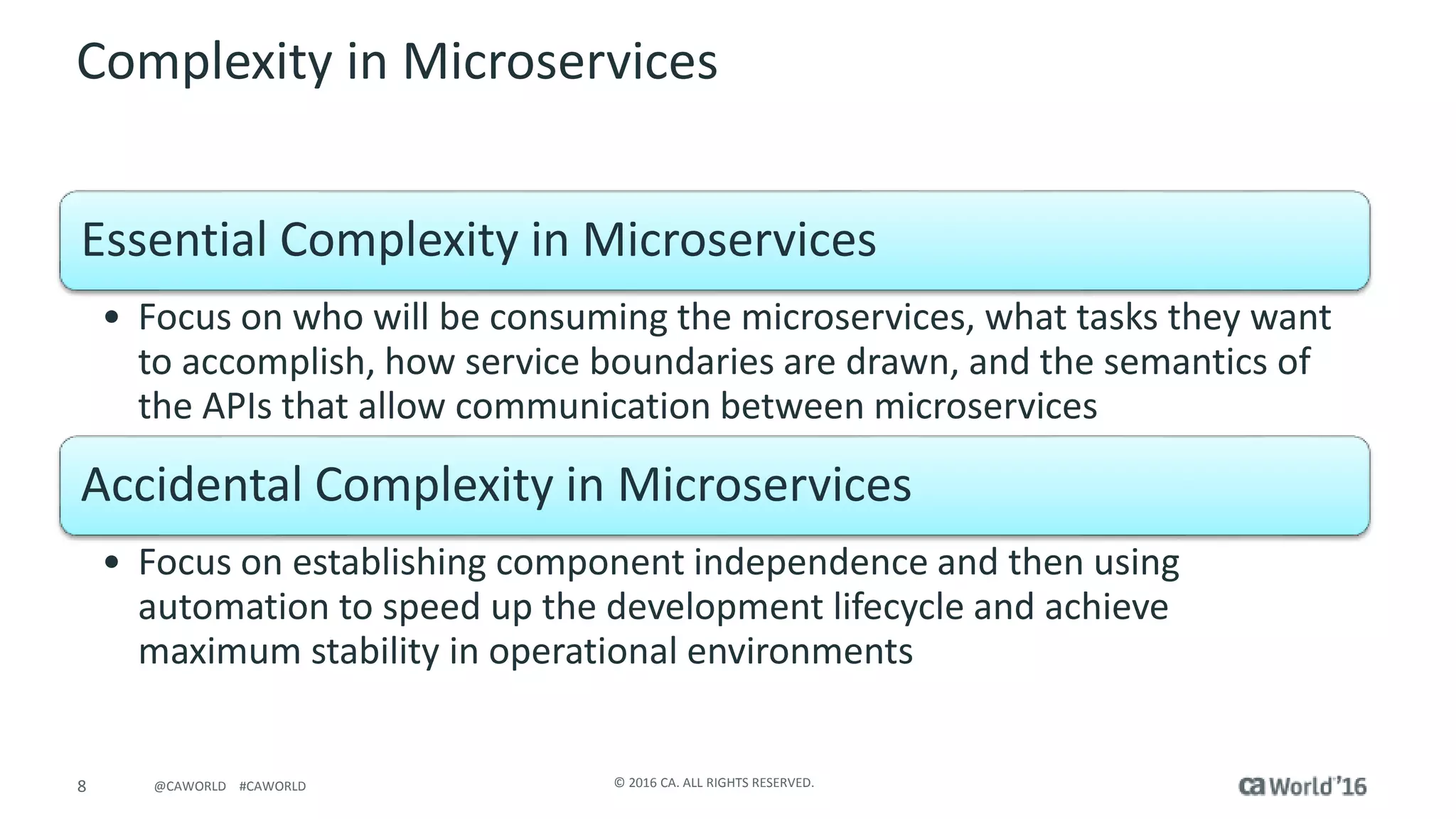 8 © 2016 CA. ALL RIGHTS RESERVED.@CAWORLD #CAWORLD
Complexity in Microservices
Essential Complexity in Microservices
• Focus on who will be consuming the microservices, what tasks they want
to accomplish, how service boundaries are drawn, and the semantics of
the APIs that allow communication between microservices
Accidental Complexity in Microservices
• Focus on establishing component independence and then using
automation to speed up the development lifecycle and achieve
maximum stability in operational environments
 