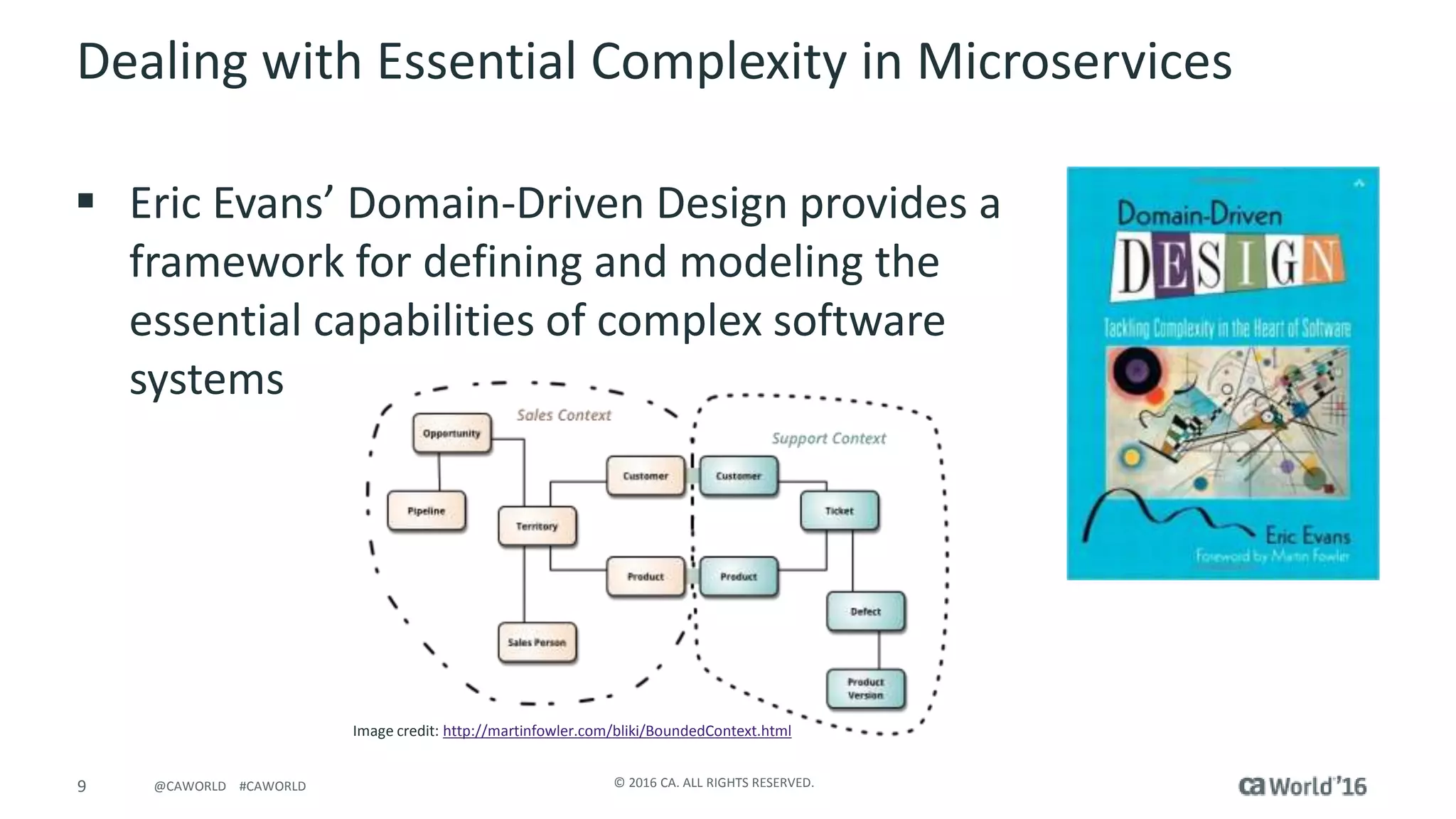 9 © 2016 CA. ALL RIGHTS RESERVED.@CAWORLD #CAWORLD
Dealing with Essential Complexity in Microservices
 Eric Evans’ Domain-Driven Design provides a
framework for defining and modeling the
essential capabilities of complex software
systems
Image credit: http://martinfowler.com/bliki/BoundedContext.html
 